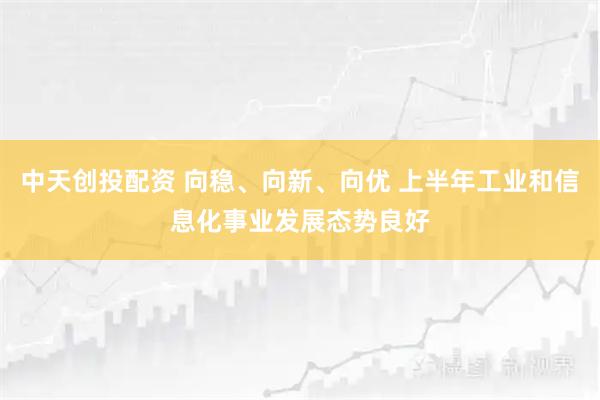 中天创投配资 向稳、向新、向优 上半年工业和信息化事业发展态势良好