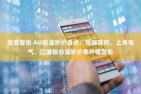 恒盛智投 AH股溢折价盘点：恒瑞医药、上海电气、辽港股份溢折价率升幅居前