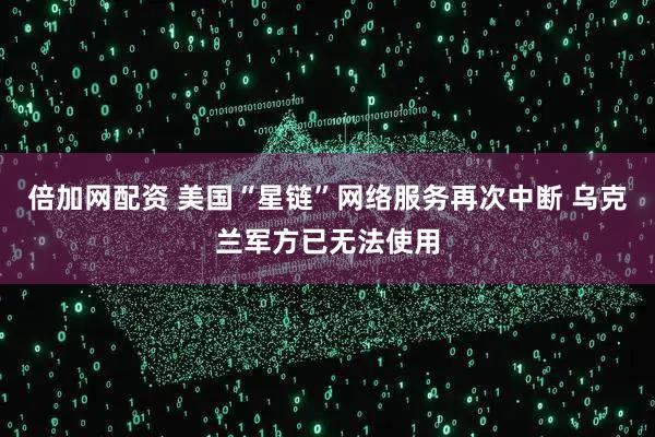 倍加网配资 美国“星链”网络服务再次中断 乌克兰军方已无法使用