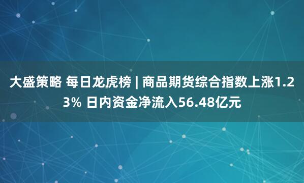 大盛策略 每日龙虎榜 | 商品期货综合指数上涨1.23% 日内资金净流入56.48亿元